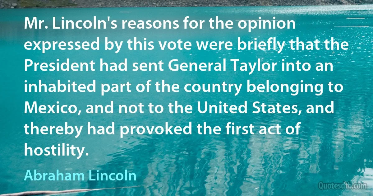 Mr. Lincoln's reasons for the opinion expressed by this vote were briefly that the President had sent General Taylor into an inhabited part of the country belonging to Mexico, and not to the United States, and thereby had provoked the first act of hostility. (Abraham Lincoln)