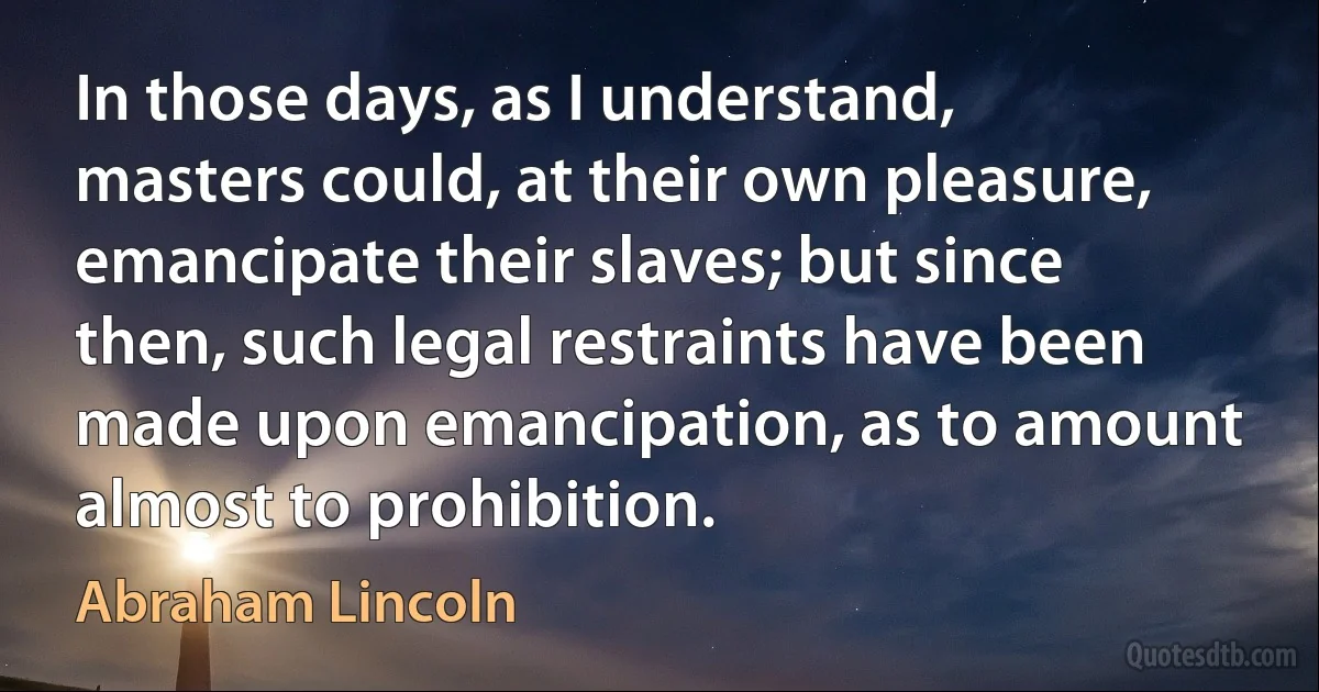 In those days, as I understand, masters could, at their own pleasure, emancipate their slaves; but since then, such legal restraints have been made upon emancipation, as to amount almost to prohibition. (Abraham Lincoln)