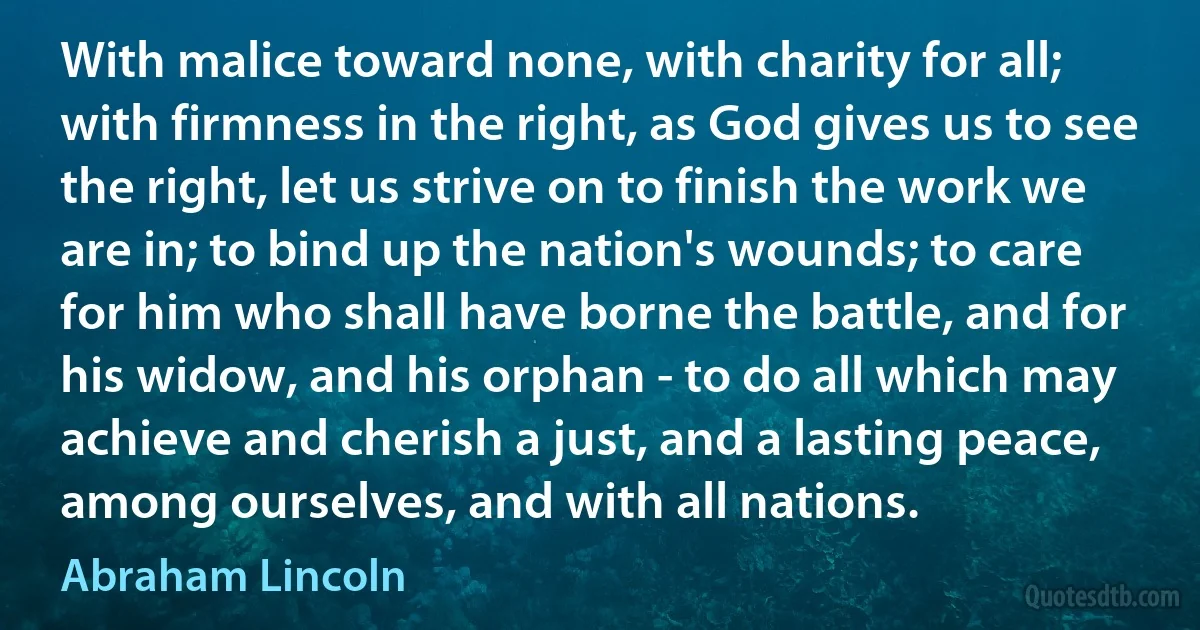 With malice toward none, with charity for all; with firmness in the right, as God gives us to see the right, let us strive on to finish the work we are in; to bind up the nation's wounds; to care for him who shall have borne the battle, and for his widow, and his orphan - to do all which may achieve and cherish a just, and a lasting peace, among ourselves, and with all nations. (Abraham Lincoln)