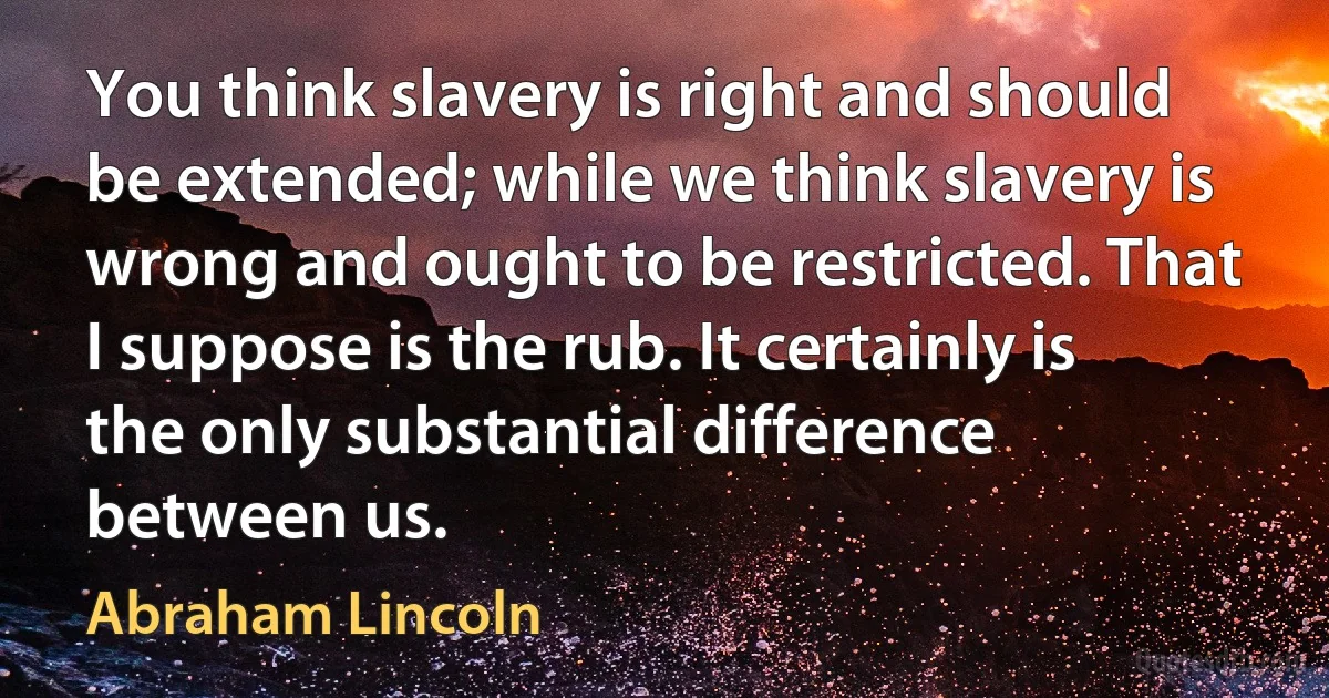 You think slavery is right and should be extended; while we think slavery is wrong and ought to be restricted. That I suppose is the rub. It certainly is the only substantial difference between us. (Abraham Lincoln)