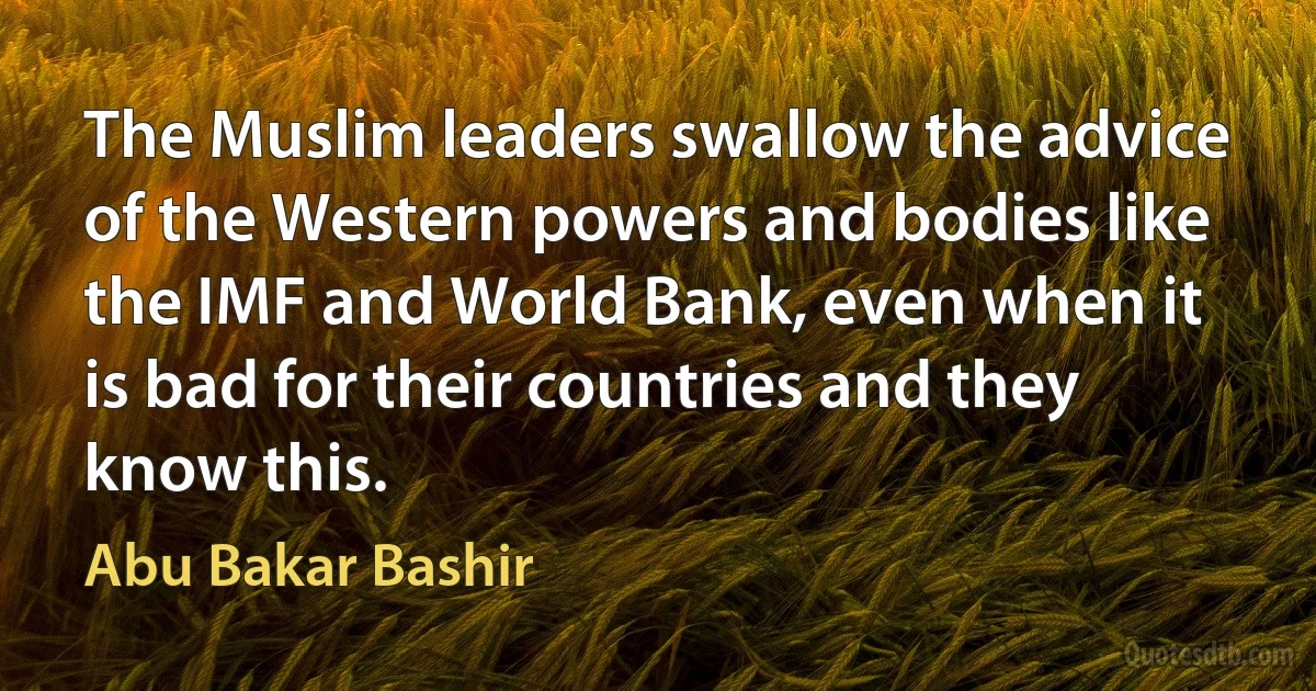 The Muslim leaders swallow the advice of the Western powers and bodies like the IMF and World Bank, even when it is bad for their countries and they know this. (Abu Bakar Bashir)