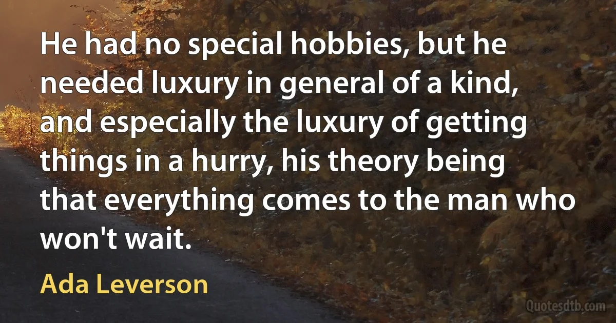 He had no special hobbies, but he needed luxury in general of a kind, and especially the luxury of getting things in a hurry, his theory being that everything comes to the man who won't wait. (Ada Leverson)