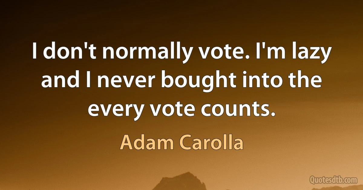 I don't normally vote. I'm lazy and I never bought into the every vote counts. (Adam Carolla)