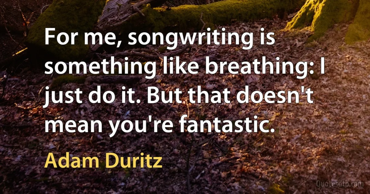 For me, songwriting is something like breathing: I just do it. But that doesn't mean you're fantastic. (Adam Duritz)