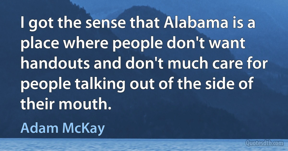 I got the sense that Alabama is a place where people don't want handouts and don't much care for people talking out of the side of their mouth. (Adam McKay)