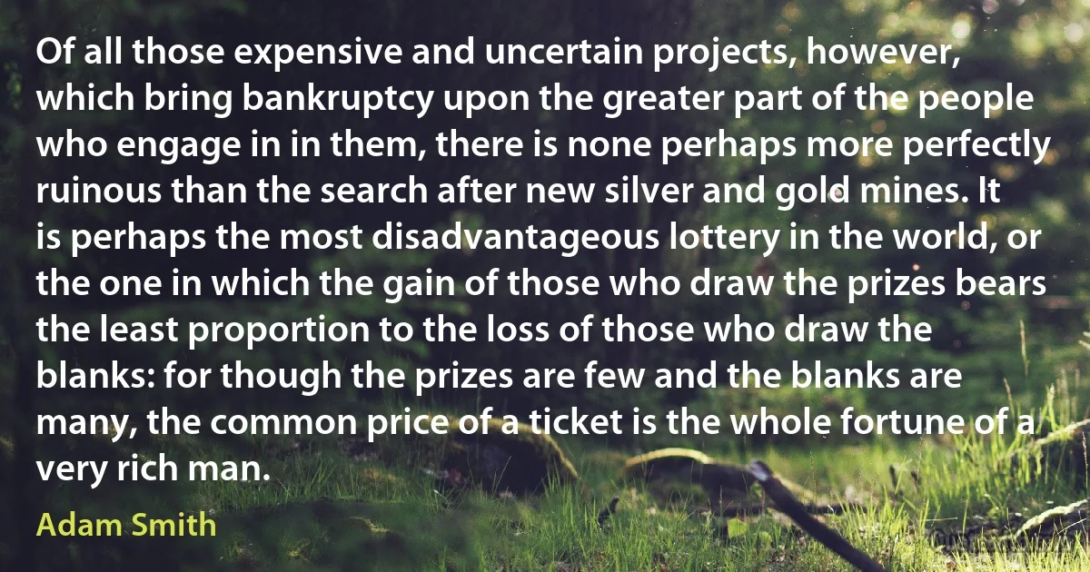 Of all those expensive and uncertain projects, however, which bring bankruptcy upon the greater part of the people who engage in in them, there is none perhaps more perfectly ruinous than the search after new silver and gold mines. It is perhaps the most disadvantageous lottery in the world, or the one in which the gain of those who draw the prizes bears the least proportion to the loss of those who draw the blanks: for though the prizes are few and the blanks are many, the common price of a ticket is the whole fortune of a very rich man. (Adam Smith)