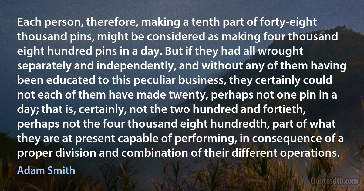 Each person, therefore, making a tenth part of forty-eight thousand pins, might be considered as making four thousand eight hundred pins in a day. But if they had all wrought separately and independently, and without any of them having been educated to this peculiar business, they certainly could not each of them have made twenty, perhaps not one pin in a day; that is, certainly, not the two hundred and fortieth, perhaps not the four thousand eight hundredth, part of what they are at present capable of performing, in consequence of a proper division and combination of their different operations. (Adam Smith)