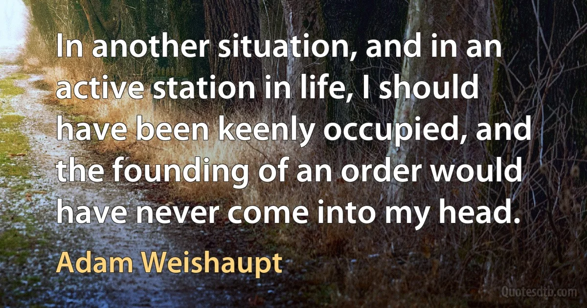 In another situation, and in an active station in life, I should have been keenly occupied, and the founding of an order would have never come into my head. (Adam Weishaupt)