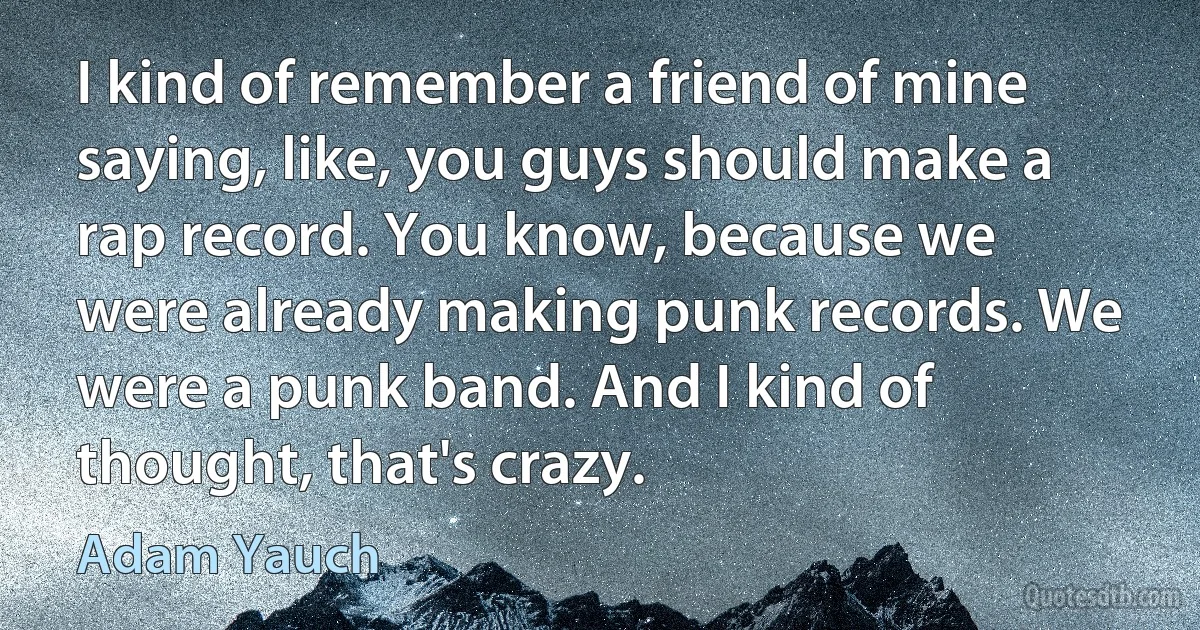 I kind of remember a friend of mine saying, like, you guys should make a rap record. You know, because we were already making punk records. We were a punk band. And I kind of thought, that's crazy. (Adam Yauch)