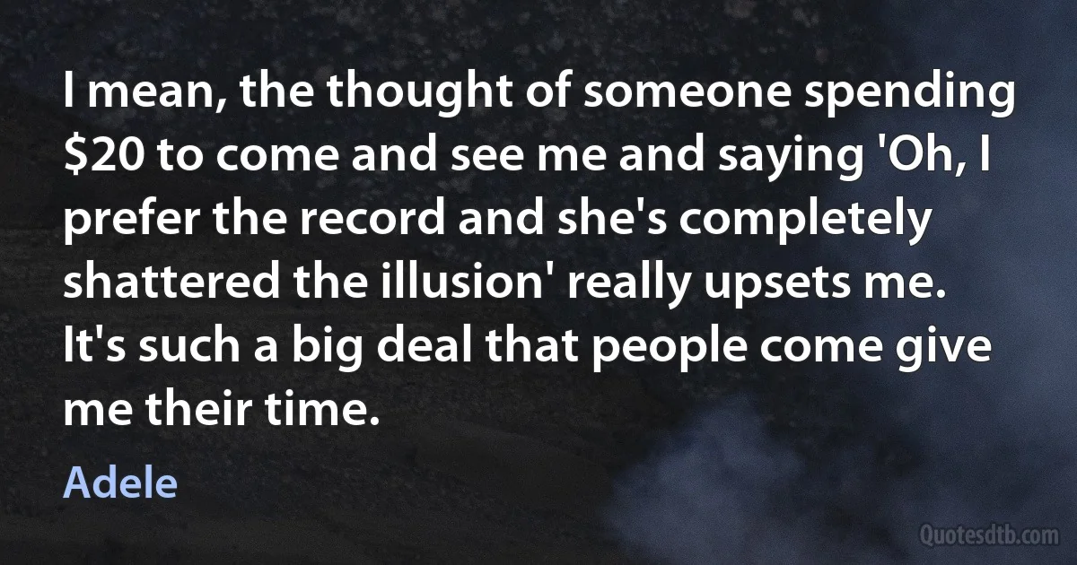 I mean, the thought of someone spending $20 to come and see me and saying 'Oh, I prefer the record and she's completely shattered the illusion' really upsets me. It's such a big deal that people come give me their time. (Adele)