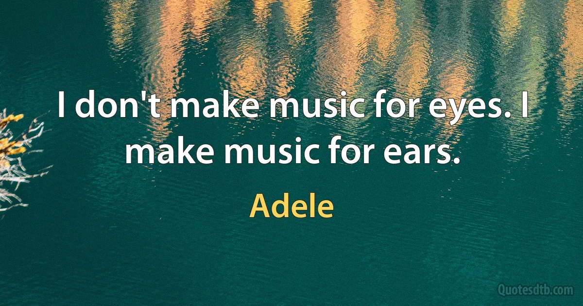 I don't make music for eyes. I make music for ears. (Adele)