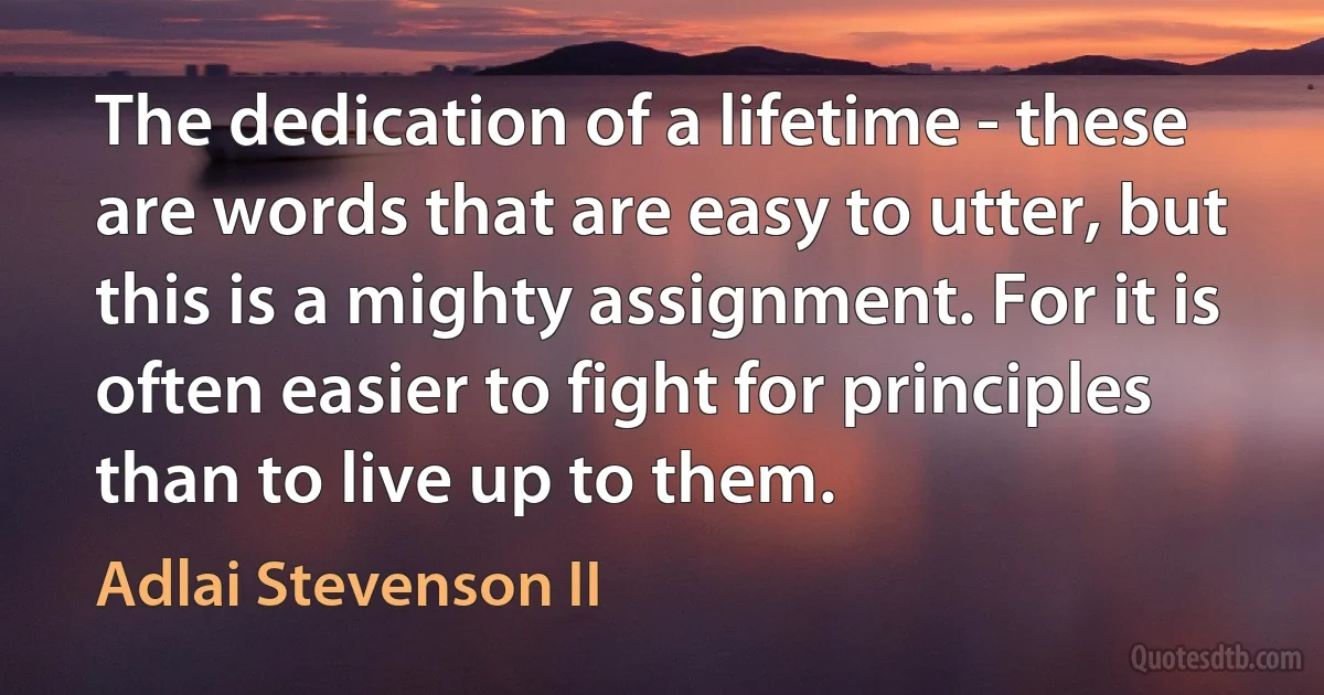 The dedication of a lifetime - these are words that are easy to utter, but this is a mighty assignment. For it is often easier to fight for principles than to live up to them. (Adlai Stevenson II)