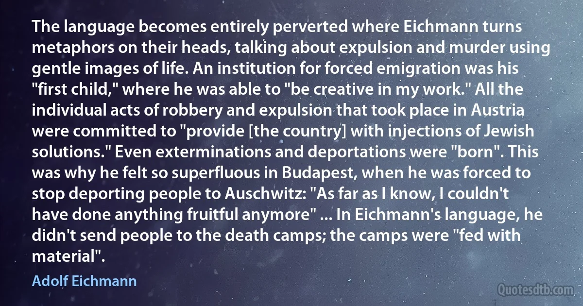 The language becomes entirely perverted where Eichmann turns metaphors on their heads, talking about expulsion and murder using gentle images of life. An institution for forced emigration was his "first child," where he was able to "be creative in my work." All the individual acts of robbery and expulsion that took place in Austria were committed to "provide [the country] with injections of Jewish solutions." Even exterminations and deportations were "born". This was why he felt so superfluous in Budapest, when he was forced to stop deporting people to Auschwitz: "As far as I know, I couldn't have done anything fruitful anymore" ... In Eichmann's language, he didn't send people to the death camps; the camps were "fed with material". (Adolf Eichmann)