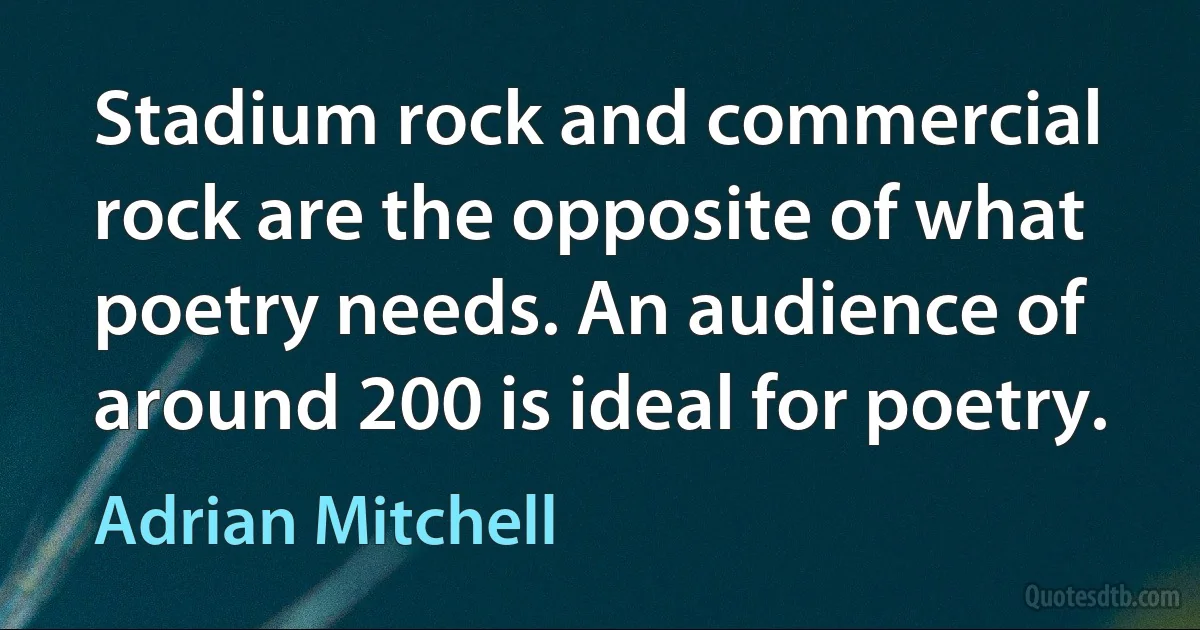 Stadium rock and commercial rock are the opposite of what poetry needs. An audience of around 200 is ideal for poetry. (Adrian Mitchell)