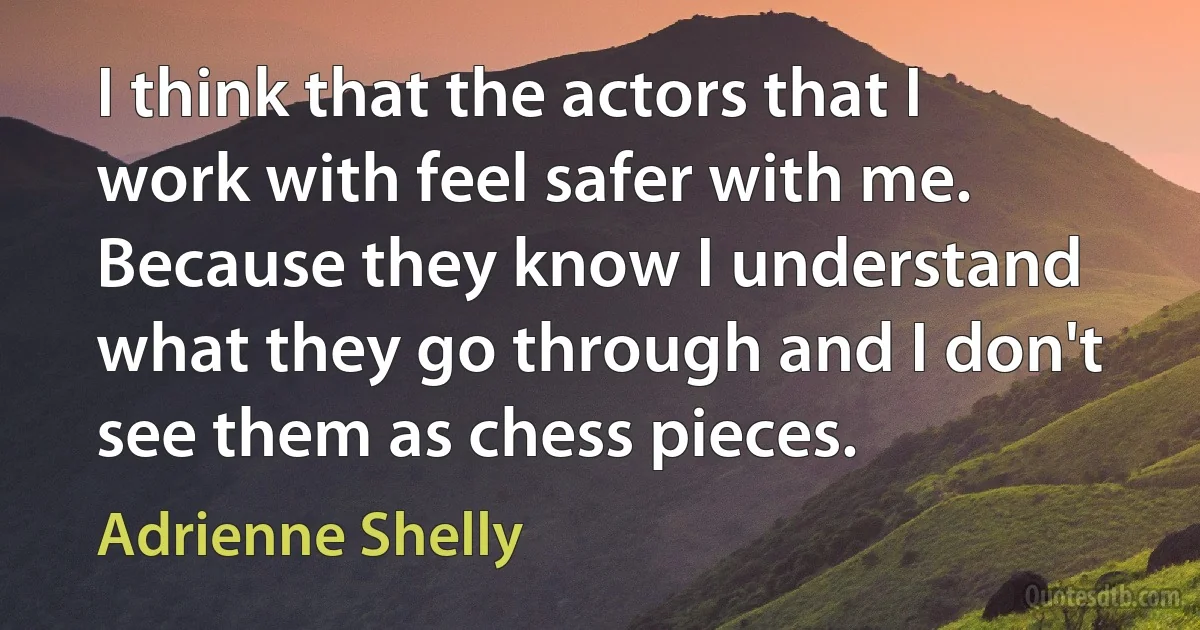 I think that the actors that I work with feel safer with me. Because they know I understand what they go through and I don't see them as chess pieces. (Adrienne Shelly)