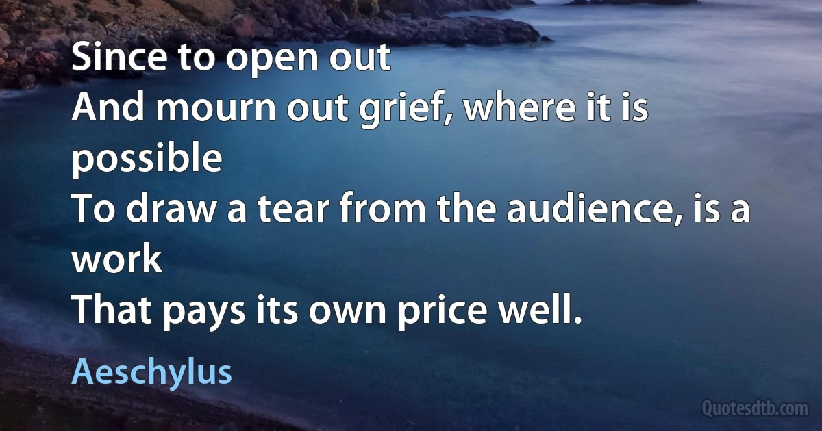 Since to open out
And mourn out grief, where it is possible
To draw a tear from the audience, is a work
That pays its own price well. (Aeschylus)