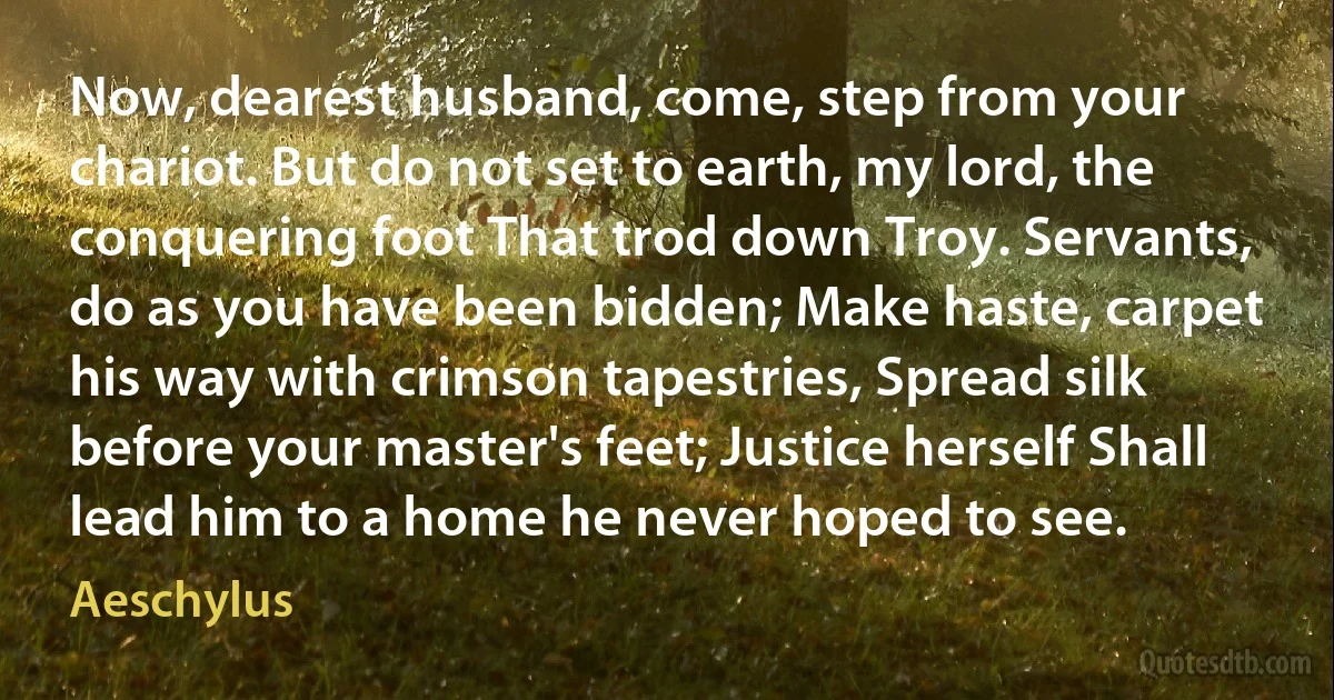 Now, dearest husband, come, step from your chariot. But do not set to earth, my lord, the conquering foot That trod down Troy. Servants, do as you have been bidden; Make haste, carpet his way with crimson tapestries, Spread silk before your master's feet; Justice herself Shall lead him to a home he never hoped to see. (Aeschylus)