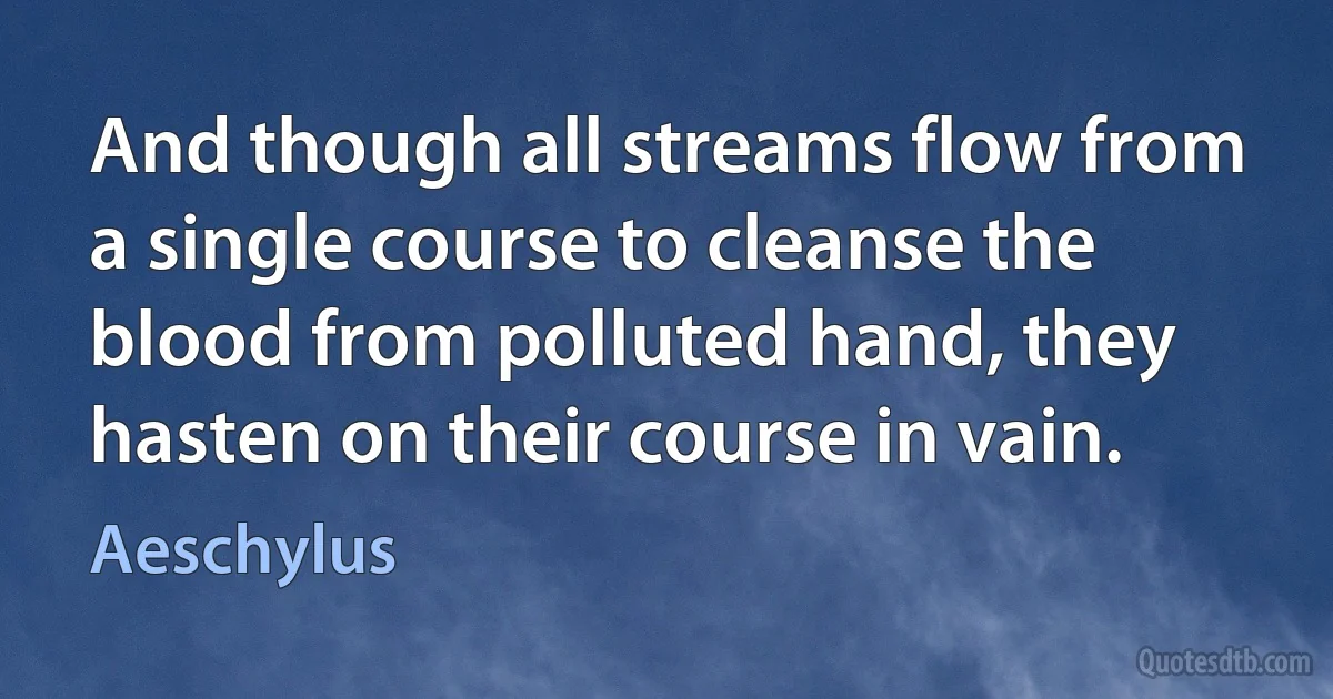 And though all streams flow from a single course to cleanse the blood from polluted hand, they hasten on their course in vain. (Aeschylus)