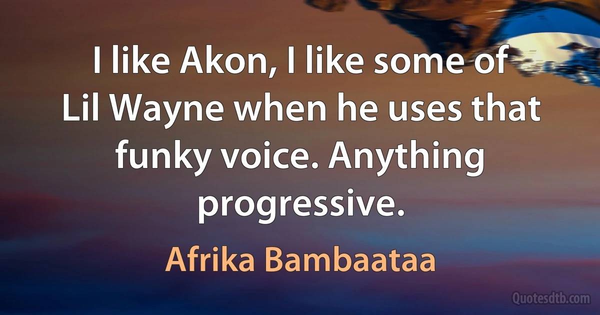 I like Akon, I like some of Lil Wayne when he uses that funky voice. Anything progressive. (Afrika Bambaataa)