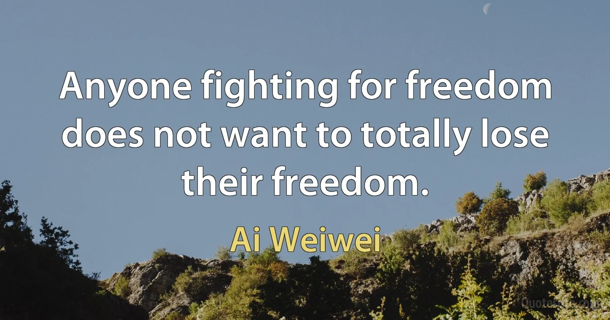 Anyone fighting for freedom does not want to totally lose their freedom. (Ai Weiwei)