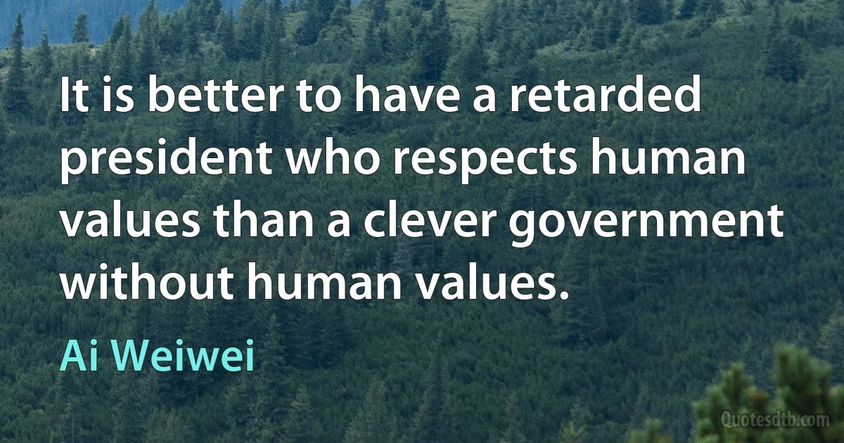 It is better to have a retarded president who respects human values than a clever government without human values. (Ai Weiwei)