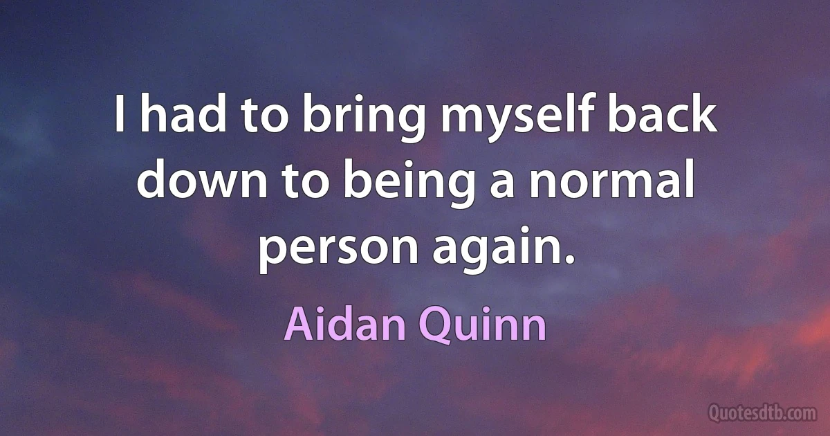 I had to bring myself back down to being a normal person again. (Aidan Quinn)