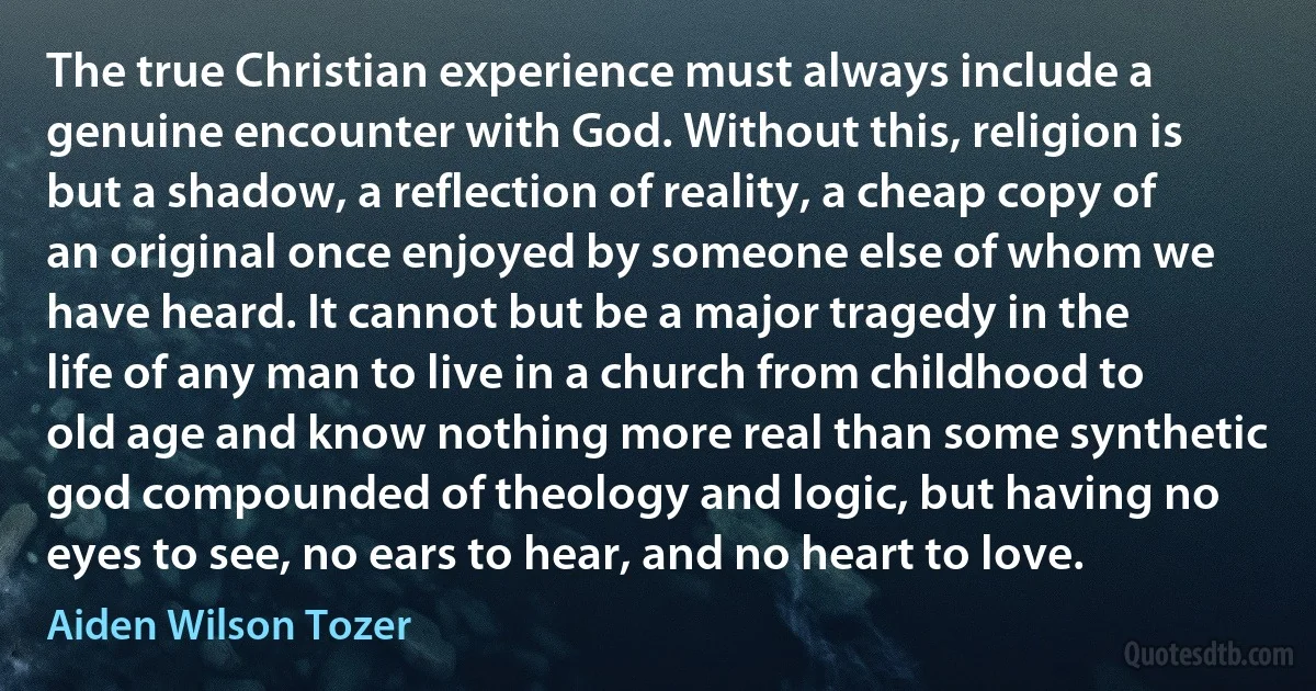 The true Christian experience must always include a genuine encounter with God. Without this, religion is but a shadow, a reflection of reality, a cheap copy of an original once enjoyed by someone else of whom we have heard. It cannot but be a major tragedy in the life of any man to live in a church from childhood to old age and know nothing more real than some synthetic god compounded of theology and logic, but having no eyes to see, no ears to hear, and no heart to love. (Aiden Wilson Tozer)