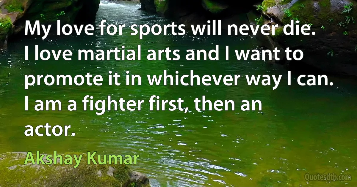 My love for sports will never die. I love martial arts and I want to promote it in whichever way I can. I am a fighter first, then an actor. (Akshay Kumar)