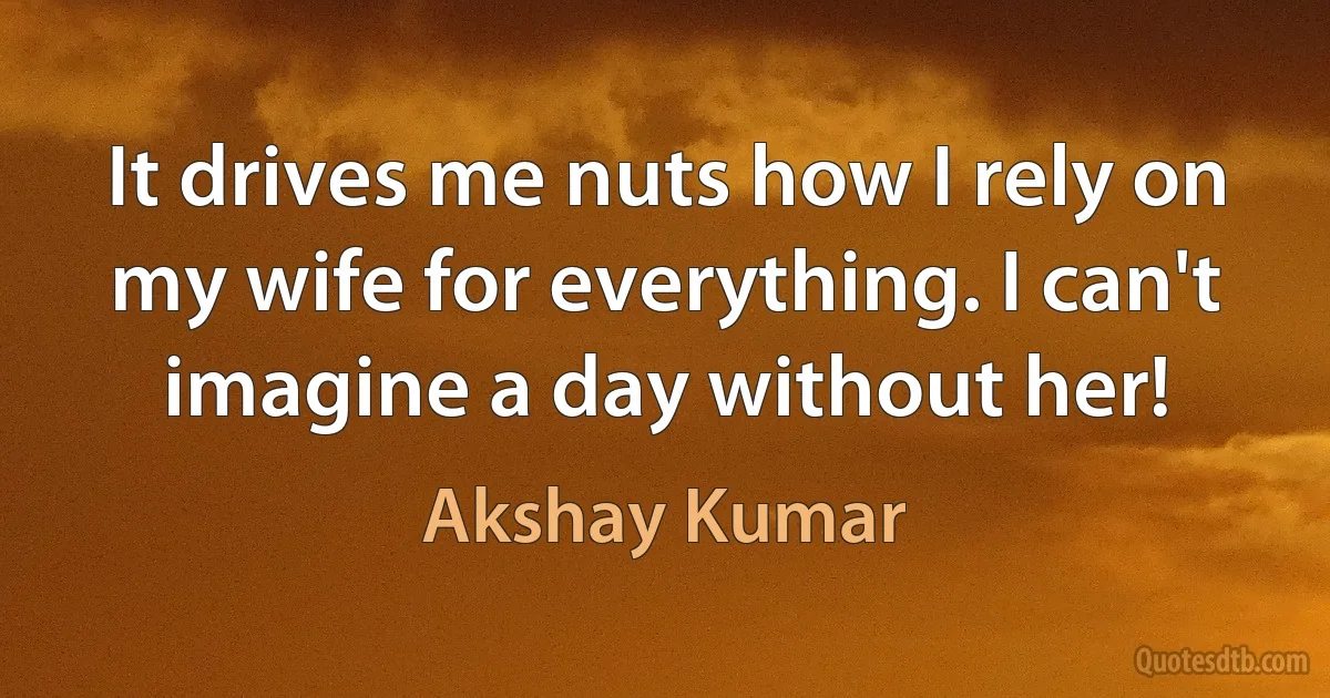 It drives me nuts how I rely on my wife for everything. I can't imagine a day without her! (Akshay Kumar)