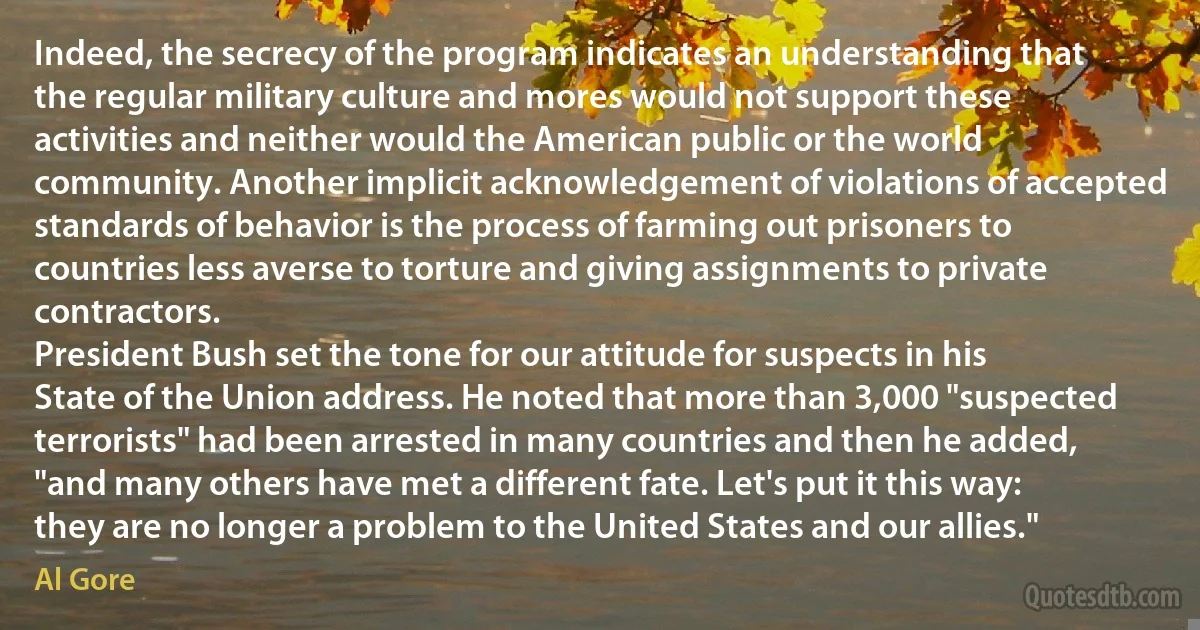 Indeed, the secrecy of the program indicates an understanding that the regular military culture and mores would not support these activities and neither would the American public or the world community. Another implicit acknowledgement of violations of accepted standards of behavior is the process of farming out prisoners to countries less averse to torture and giving assignments to private contractors.
President Bush set the tone for our attitude for suspects in his State of the Union address. He noted that more than 3,000 "suspected terrorists" had been arrested in many countries and then he added, "and many others have met a different fate. Let's put it this way: they are no longer a problem to the United States and our allies." (Al Gore)