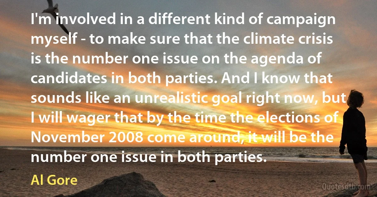 I'm involved in a different kind of campaign myself - to make sure that the climate crisis is the number one issue on the agenda of candidates in both parties. And I know that sounds like an unrealistic goal right now, but I will wager that by the time the elections of November 2008 come around, it will be the number one issue in both parties. (Al Gore)