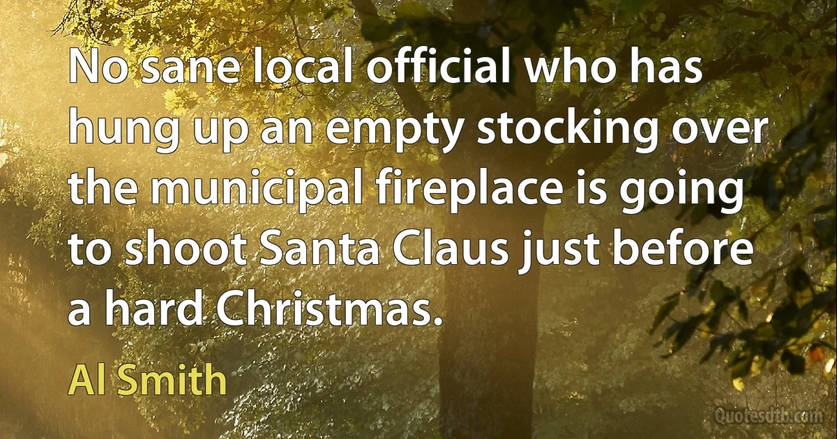 No sane local official who has hung up an empty stocking over the municipal fireplace is going to shoot Santa Claus just before a hard Christmas. (Al Smith)