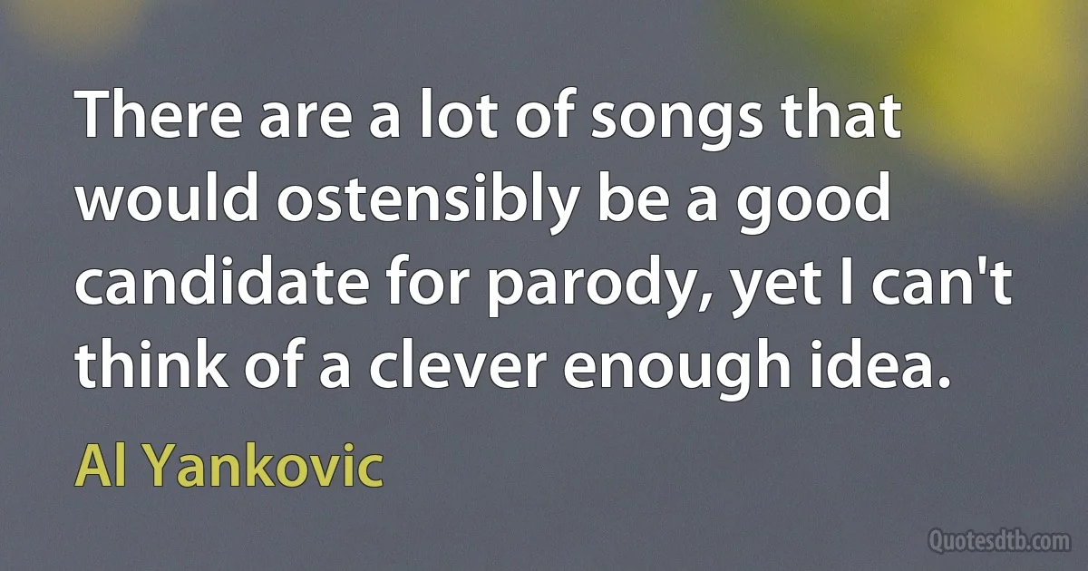 There are a lot of songs that would ostensibly be a good candidate for parody, yet I can't think of a clever enough idea. (Al Yankovic)