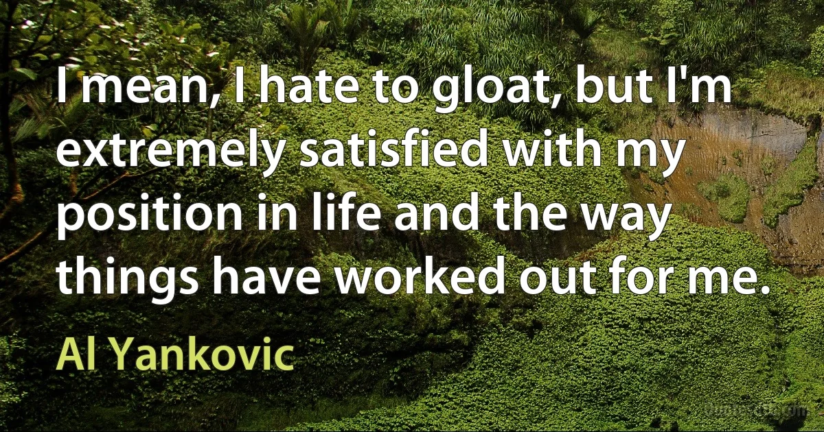 I mean, I hate to gloat, but I'm extremely satisfied with my position in life and the way things have worked out for me. (Al Yankovic)