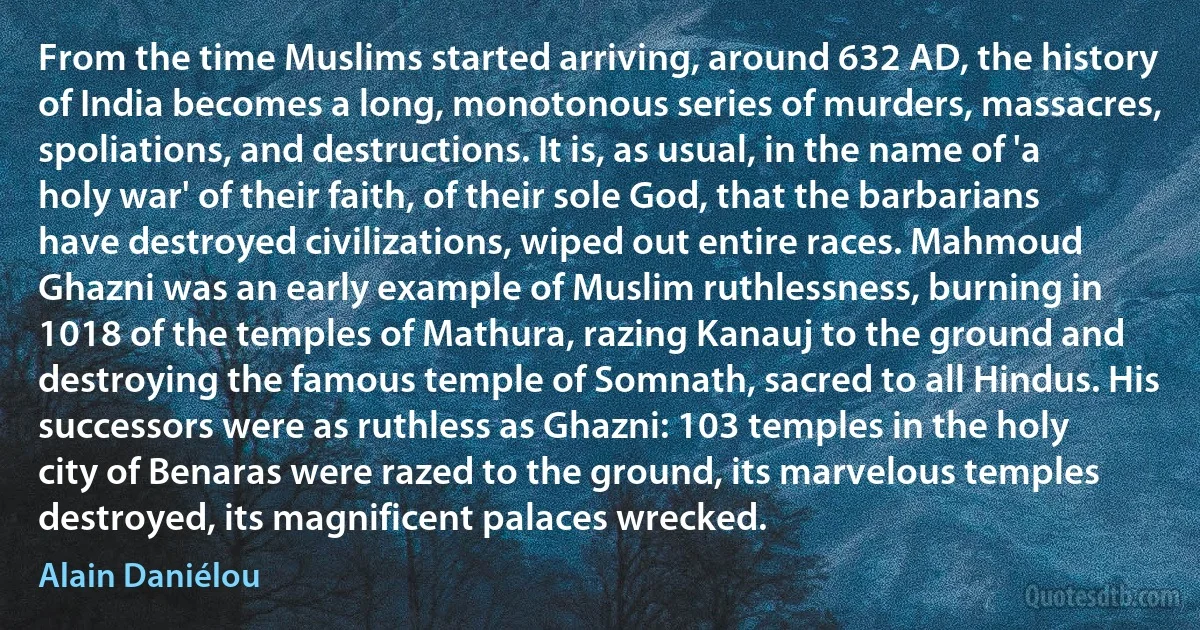 From the time Muslims started arriving, around 632 AD, the history of India becomes a long, monotonous series of murders, massacres, spoliations, and destructions. It is, as usual, in the name of 'a holy war' of their faith, of their sole God, that the barbarians have destroyed civilizations, wiped out entire races. Mahmoud Ghazni was an early example of Muslim ruthlessness, burning in 1018 of the temples of Mathura, razing Kanauj to the ground and destroying the famous temple of Somnath, sacred to all Hindus. His successors were as ruthless as Ghazni: 103 temples in the holy city of Benaras were razed to the ground, its marvelous temples destroyed, its magnificent palaces wrecked. (Alain Daniélou)