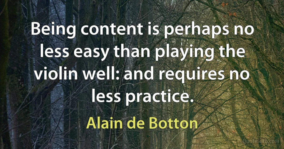 Being content is perhaps no less easy than playing the violin well: and requires no less practice. (Alain de Botton)