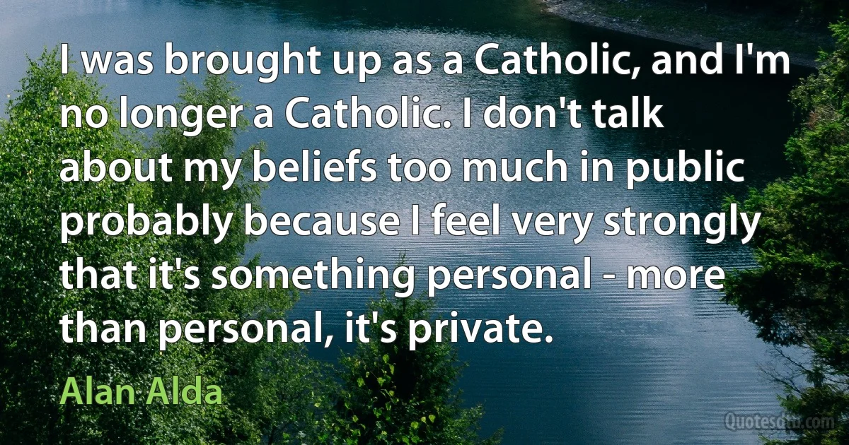 I was brought up as a Catholic, and I'm no longer a Catholic. I don't talk about my beliefs too much in public probably because I feel very strongly that it's something personal - more than personal, it's private. (Alan Alda)