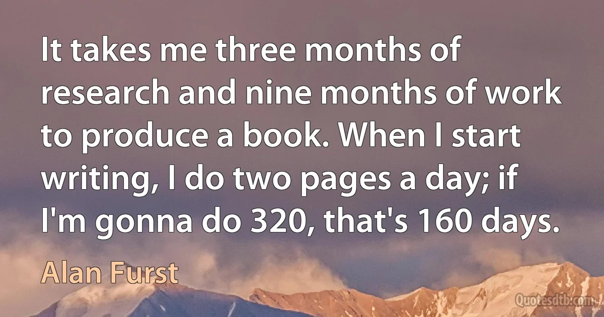 It takes me three months of research and nine months of work to produce a book. When I start writing, I do two pages a day; if I'm gonna do 320, that's 160 days. (Alan Furst)