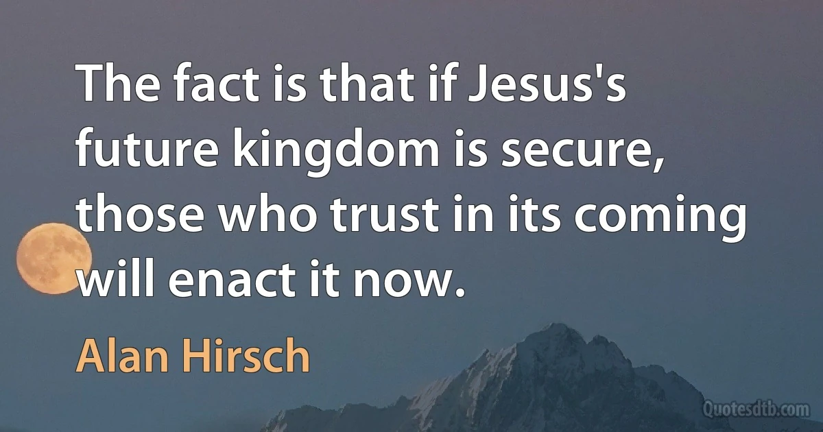 The fact is that if Jesus's future kingdom is secure, those who trust in its coming will enact it now. (Alan Hirsch)