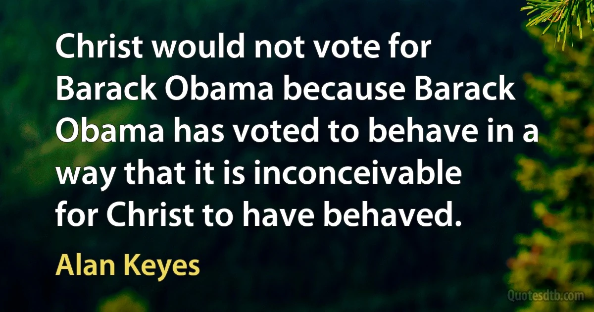 Christ would not vote for Barack Obama because Barack Obama has voted to behave in a way that it is inconceivable for Christ to have behaved. (Alan Keyes)