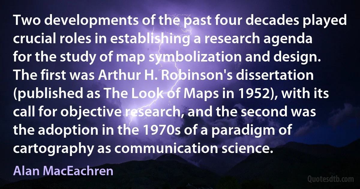 Two developments of the past four decades played crucial roles in establishing a research agenda for the study of map symbolization and design. The first was Arthur H. Robinson's dissertation (published as The Look of Maps in 1952), with its call for objective research, and the second was the adoption in the 1970s of a paradigm of cartography as communication science. (Alan MacEachren)