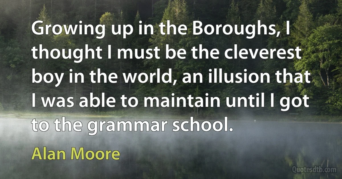 Growing up in the Boroughs, I thought I must be the cleverest boy in the world, an illusion that I was able to maintain until I got to the grammar school. (Alan Moore)