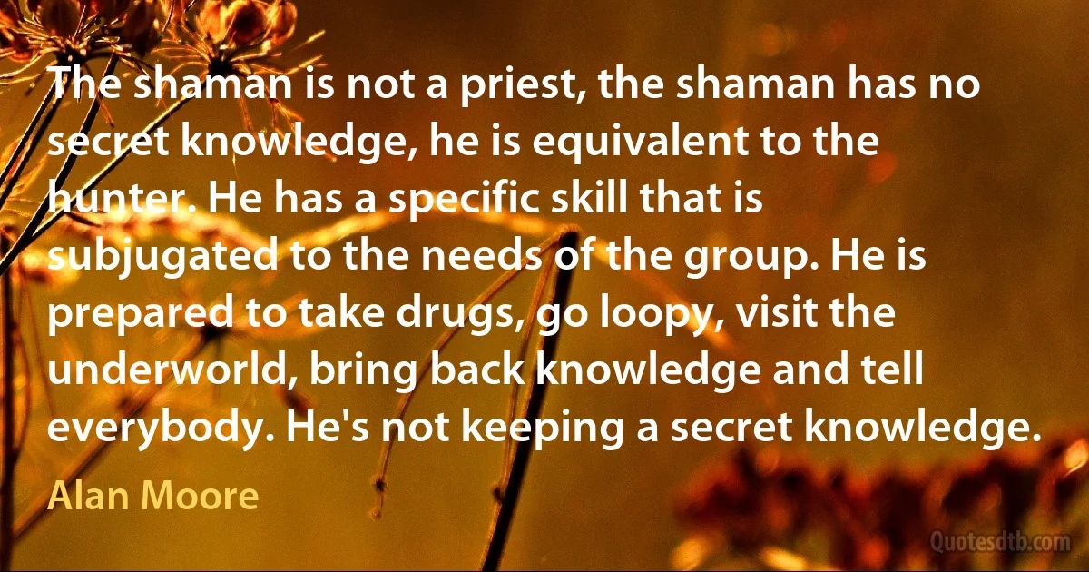 The shaman is not a priest, the shaman has no secret knowledge, he is equivalent to the hunter. He has a specific skill that is subjugated to the needs of the group. He is prepared to take drugs, go loopy, visit the underworld, bring back knowledge and tell everybody. He's not keeping a secret knowledge. (Alan Moore)