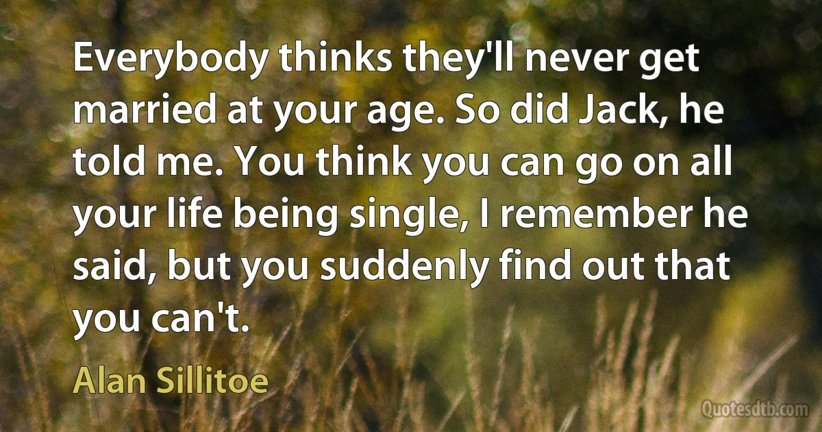 Everybody thinks they'll never get married at your age. So did Jack, he told me. You think you can go on all your life being single, I remember he said, but you suddenly find out that you can't. (Alan Sillitoe)