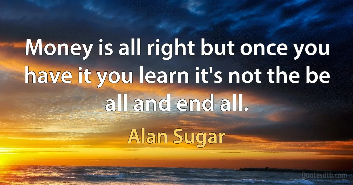 Money is all right but once you have it you learn it's not the be all and end all. (Alan Sugar)