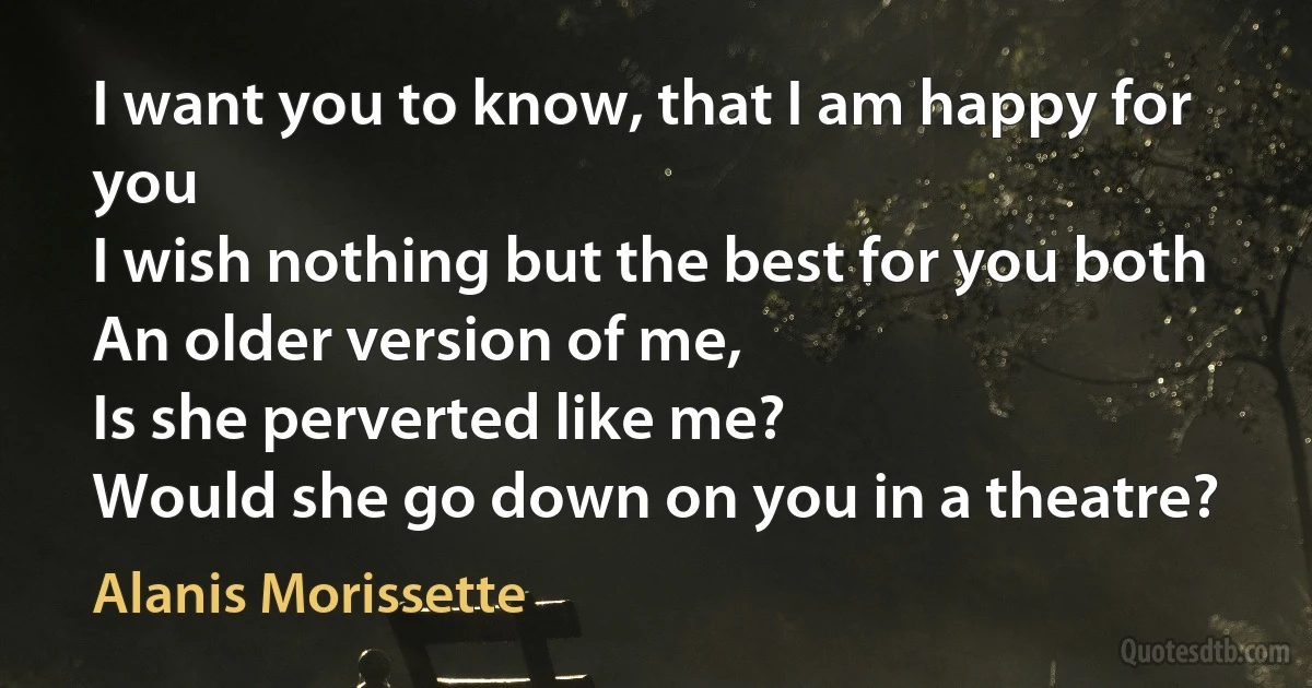 I want you to know, that I am happy for you
I wish nothing but the best for you both
An older version of me,
Is she perverted like me?
Would she go down on you in a theatre? (Alanis Morissette)