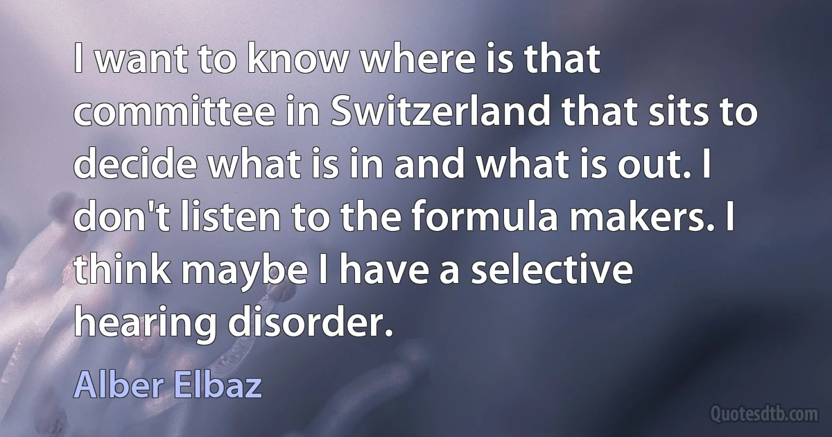 I want to know where is that committee in Switzerland that sits to decide what is in and what is out. I don't listen to the formula makers. I think maybe I have a selective hearing disorder. (Alber Elbaz)