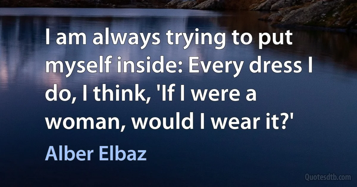 I am always trying to put myself inside: Every dress I do, I think, 'If I were a woman, would I wear it?' (Alber Elbaz)