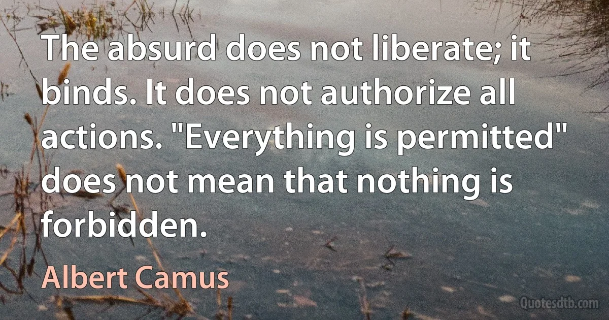 The absurd does not liberate; it binds. It does not authorize all actions. "Everything is permitted" does not mean that nothing is forbidden. (Albert Camus)