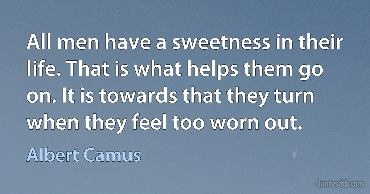 All men have a sweetness in their life. That is what helps them go on. It is towards that they turn when they feel too worn out. (Albert Camus)